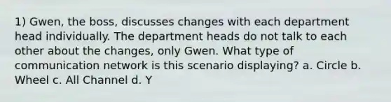 1) Gwen, the boss, discusses changes with each department head individually. The department heads do not talk to each other about the changes, only Gwen. What type of communication network is this scenario displaying? a. Circle b. Wheel c. All Channel d. Y