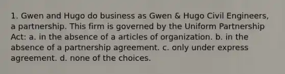 1. Gwen and Hugo do business as Gwen & Hugo Civil Engineers, a partnership. This firm is governed by the Uniform Partnership Act: a. in the absence of a articles of organization. b. in the absence of a partnership agreement. c. only under express agreement. d. none of the choices.