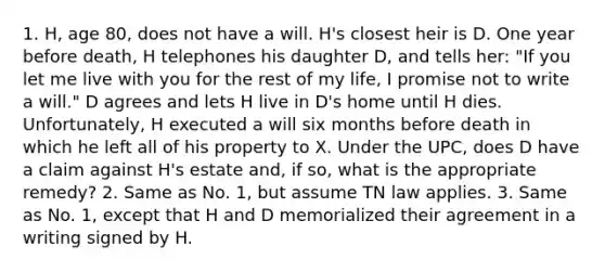 1. H, age 80, does not have a will. H's closest heir is D. One year before death, H telephones his daughter D, and tells her: "If you let me live with you for the rest of my life, I promise not to write a will." D agrees and lets H live in D's home until H dies. Unfortunately, H executed a will six months before death in which he left all of his property to X. Under the UPC, does D have a claim against H's estate and, if so, what is the appropriate remedy? 2. Same as No. 1, but assume TN law applies. 3. Same as No. 1, except that H and D memorialized their agreement in a writing signed by H.