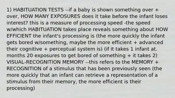 1) HABITUATION TESTS --if a baby is shown something over + over, HOW MANY EXPOSURES does it take before the infant loses interest? this is a measure of processing speed -the speed w/which HABITUATION takes place reveals something about HOW EFFICIENT the infant's processing is (the more quickly the infant gets bored w/something, maybe the more efficient + advanced their cognitive + perceptual system is) (if it takes 1 infant at. months 20 exposures to get bored of something + it takes 2) VISUAL-RECOGNITION MEMORY --this refers to the MEMORY + RECOGNITION of a stimulus that has been previously seen (the more quickly that an infant can retrieve a representation of a stimulus from their memory, the more efficient is their processing)