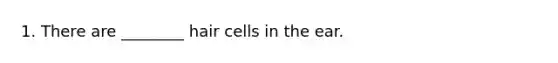 1. There are ________ hair cells in the ear.