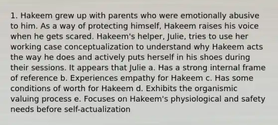 1. Hakeem grew up with parents who were emotionally abusive to him. As a way of protecting himself, Hakeem raises his voice when he gets scared. Hakeem's helper, Julie, tries to use her working case conceptualization to understand why Hakeem acts the way he does and actively puts herself in his shoes during their sessions. It appears that Julie a. Has a strong internal frame of reference b. Experiences empathy for Hakeem c. Has some conditions of worth for Hakeem d. Exhibits the organismic valuing process e. Focuses on Hakeem's physiological and safety needs before self-actualization