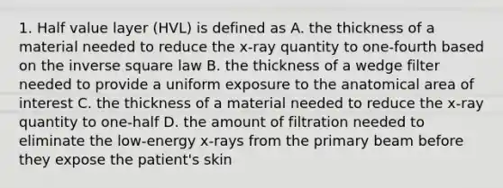 1. Half value layer (HVL) is defined as A. the thickness of a material needed to reduce the x-ray quantity to one-fourth based on the inverse square law B. the thickness of a wedge filter needed to provide a uniform exposure to the anatomical area of interest C. the thickness of a material needed to reduce the x-ray quantity to one-half D. the amount of filtration needed to eliminate the low-energy x-rays from the primary beam before they expose the patient's skin