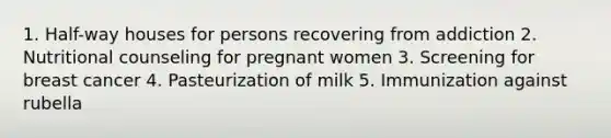 1. Half-way houses for persons recovering from addiction 2. Nutritional counseling for pregnant women 3. Screening for breast cancer 4. Pasteurization of milk 5. Immunization against rubella