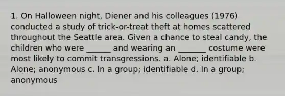 1. On Halloween night, Diener and his colleagues (1976) conducted a study of trick-or-treat theft at homes scattered throughout the Seattle area. Given a chance to steal candy, the children who were ______ and wearing an _______ costume were most likely to commit transgressions. a. Alone; identifiable b. Alone; anonymous c. In a group; identifiable d. In a group; anonymous