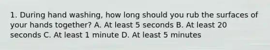 1. During hand washing, how long should you rub the surfaces of your hands together? A. At least 5 seconds B. At least 20 seconds C. At least 1 minute D. At least 5 minutes