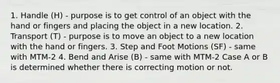 1. Handle (H) - purpose is to get control of an object with the hand or fingers and placing the object in a new location. 2. Transport (T) - purpose is to move an object to a new location with the hand or fingers. 3. Step and Foot Motions (SF) - same with MTM-2 4. Bend and Arise (B) - same with MTM-2 Case A or B is determined whether there is correcting motion or not.