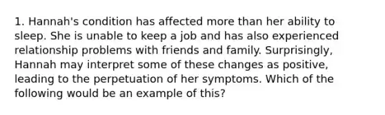 1. Hannah's condition has affected more than her ability to sleep. She is unable to keep a job and has also experienced relationship problems with friends and family. Surprisingly, Hannah may interpret some of these changes as positive, leading to the perpetuation of her symptoms. Which of the following would be an example of this?