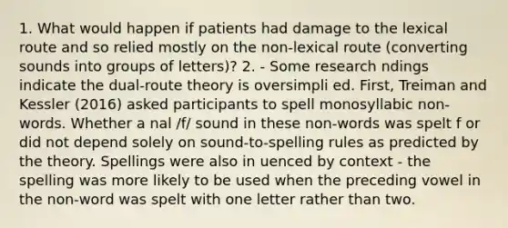 1. What would happen if patients had damage to the lexical route and so relied mostly on the non-lexical route (converting sounds into groups of letters)? 2. - Some research ndings indicate the dual-route theory is oversimpli ed. First, Treiman and Kessler (2016) asked participants to spell monosyllabic non-words. Whether a nal /f/ sound in these non-words was spelt f or did not depend solely on sound-to-spelling rules as predicted by the theory. Spellings were also in uenced by context - the spelling was more likely to be used when the preceding vowel in the non-word was spelt with one letter rather than two.