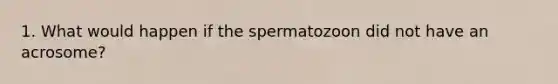 1. What would happen if the spermatozoon did not have an acrosome?