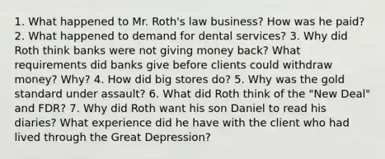 1. What happened to Mr. Roth's law business? How was he paid? 2. What happened to demand for dental services? 3. Why did Roth think banks were not giving money back? What requirements did banks give before clients could withdraw money? Why? 4. How did big stores do? 5. Why was the gold standard under assault? 6. What did Roth think of the "New Deal" and FDR? 7. Why did Roth want his son Daniel to read his diaries? What experience did he have with the client who had lived through the Great Depression?