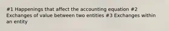 #1 Happenings that affect the accounting equation #2 Exchanges of value between two entities #3 Exchanges within an entity