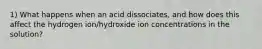 1) What happens when an acid dissociates, and how does this affect the hydrogen ion/hydroxide ion concentrations in the solution?