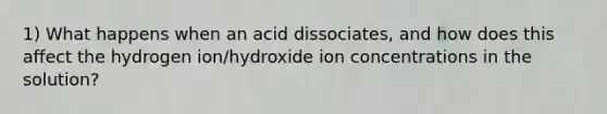 1) What happens when an acid dissociates, and how does this affect the hydrogen ion/hydroxide ion concentrations in the solution?