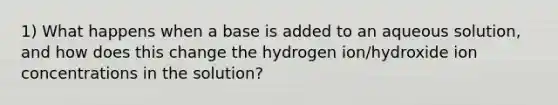 1) What happens when a base is added to an aqueous solution, and how does this change the hydrogen ion/hydroxide ion concentrations in the solution?