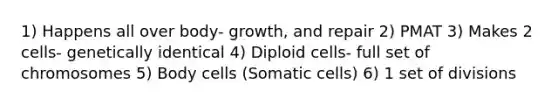 1) Happens all over body- growth, and repair 2) PMAT 3) Makes 2 cells- genetically identical 4) Diploid cells- full set of chromosomes 5) Body cells (Somatic cells) 6) 1 set of divisions