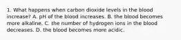 1. What happens when carbon dioxide levels in the blood increase? A. pH of the blood increases. B. the blood becomes more alkaline. C. the number of hydrogen ions in the blood decreases. D. the blood becomes more acidic.