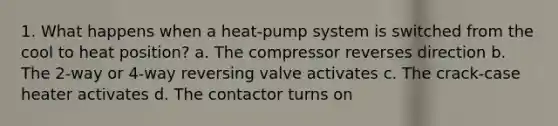 1. What happens when a heat-pump system is switched from the cool to heat position? a. The compressor reverses direction b. The 2-way or 4-way reversing valve activates c. The crack-case heater activates d. The contactor turns on