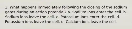 1. What happens immediately following the closing of the sodium gates during an action potential? a. Sodium ions enter the cell. b. Sodium ions leave the cell. c. Potassium ions enter the cell. d. Potassium ions leave the cell. e. Calcium ions leave the cell.