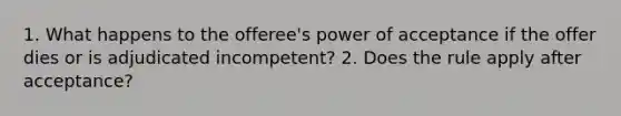 1. What happens to the offeree's power of acceptance if the offer dies or is adjudicated incompetent? 2. Does the rule apply after acceptance?