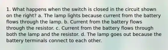 1. What happens when the switch is closed in the circuit shown on the right? a. The lamp lights because current from the battery flows through the lamp. b. Current from the battery flows through the resistor. c. Current from the battery flows through both the lamp and the resistor. d. The lamp goes out because the battery terminals connect to each other.