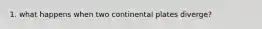 1. what happens when two continental plates diverge?