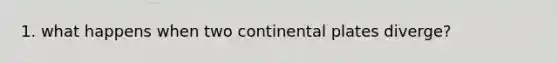 1. what happens when two continental plates diverge?