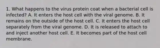 1. What happens to the virus protein coat when a bacterial cell is infected? A. It enters the host cell with the viral genome. B. It remains on the outside of the host cell. C. It enters the host cell separately from the viral genome. D. It is released to attach to and inject another host cell. E. It becomes part of the host cell membrane.