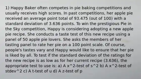 1) Happy Baker often competes in pie baking competitions and usually receives high scores. In past competitions, her apple pie received an average point total of 93.475 (out of 100) with a standard deviation of 3.636 points. To win the prestigious Pie in the Sky competition, Happy is considering adopting a new apple pie recipe. She conducts a taste test of this new recipe using a panel of 50 apple pie lovers. She asks the members of her tasting panel to rate her pie on a 100 point scale. Of course, people's tastes vary and Happy would like to ensure that her pie is liked by all. To test if the standard deviation of the ratings for the new recipe is as low as for her current recipe (3.636), the appropriate test to use is: a) A x^2-test of s^2 b) A x^2-test of stdev^2 c) A t-test of u d) A z-test of p