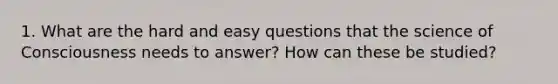 1. What are the hard and easy questions that the science of Consciousness needs to answer? How can these be studied?