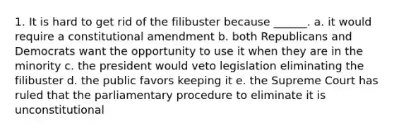 1. It is hard to get rid of the filibuster because ______. a. it would require a constitutional amendment b. both Republicans and Democrats want the opportunity to use it when they are in the minority c. the president would veto legislation eliminating the filibuster d. the public favors keeping it e. the Supreme Court has ruled that the parliamentary procedure to eliminate it is unconstitutional