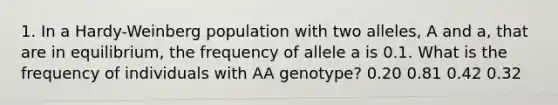 1. In a Hardy-Weinberg population with two alleles, A and a, that are in equilibrium, the frequency of allele a is 0.1. What is the frequency of individuals with AA genotype? 0.20 0.81 0.42 0.32