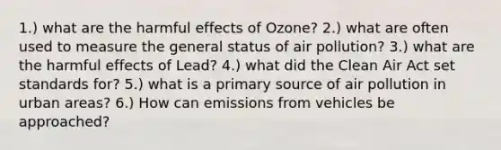 1.) what are the harmful effects of Ozone? 2.) what are often used to measure the general status of air pollution? 3.) what are the harmful effects of Lead? 4.) what did the Clean Air Act set standards for? 5.) what is a primary source of air pollution in urban areas? 6.) How can emissions from vehicles be approached?