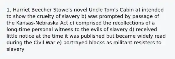 1. Harriet Beecher Stowe's novel Uncle Tom's Cabin a) intended to show the cruelty of slavery b) was prompted by passage of the Kansas-Nebraska Act c) comprised the recollections of a long-time personal witness to the evils of slavery d) received little notice at the time it was published but became widely read during the Civil War e) portrayed blacks as militant resisters to slavery