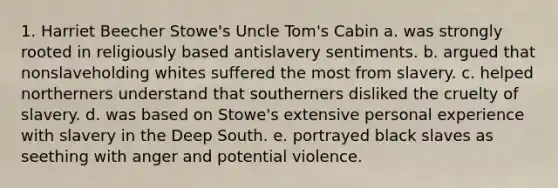 1. Harriet Beecher Stowe's Uncle Tom's Cabin a. was strongly rooted in religiously based antislavery sentiments. b. argued that nonslaveholding whites suffered the most from slavery. c. helped northerners understand that southerners disliked the cruelty of slavery. d. was based on Stowe's extensive personal experience with slavery in the Deep South. e. portrayed black slaves as seething with anger and potential violence.