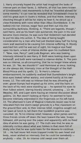 1. Harry sincerely hoped the artist had imagined the looks of intense pain on their faces. 2. Hitherto, all that has been known of Grindelwald's next movements is that he "traveled abroad for some months." It can now be revealed that Grindelwald chose to visit his great-aunt in Godric's Hollow, and that there, intensely shocking though it will be for many to hear it, he struck up a close friendship with none other than Albus Dumbledore. 3. He looked into her intense, eager face and then out into the surrounding darkness, thinking. 4. "There are legends, though," said Harry, and as his heart rate quickened, the pain in his scar became more intense; he was sure that Voldemort had decided to put his idea into action. 5. The idea of being taught consideration by a man who had just blasted away half his living room wall seemed to be causing him intense suffering. 6. Moody watched him until he was out of sight, his magical eye fixed upon his back, a look of intense dislike upon his mutilated face. 7. "Now, now, Percy!" said Ludo Bagman, who was looking intensely relieved to see Harry. 8. Both were looking down upon Karkaroff, and both were narrowed in intense dislike. 9. The pain was so intense, so all-consuming, that he no longer knew where he was. 10. "No, we shouldn't!" said Hermione at once, looking, as she always did, intensely cross at the thought of the Half-Blood Prince and his spells. 11. To Harry's intense embarrassment, he suddenly realized that Dumbledore's bright blue eyes looked rather watery, and stared hastily at his own knees. 12. The cold was so intense that he was shivering all over; goose bumps had erupted up his arms, and the hairs on the back of his neck were standing up — he opened his eyes to their fullest extent, staring blankly around, unseeing ... 13. Mr. Weasley, Bill, and Lupin were having an intense discussion about goblins. 14. Ron wasn't looking at Harry; he seemed to have become intensely interested in the fingernails on his left hand. 15. The afternoon's Care of Magical Creatures lesson was to be relocated from the storm-swept grounds to a free classroom on the ground floor and, to their intense relief, Angelina sought out her team at lunch to tell them that Quidditch practice was canceled. 16. To his intense relief, however, when James and his three friends strode off down the lawn toward the lake, Snape followed, still poring over the paper and apparently with no fixed idea of where he was going. 17. The truth was that he was so intensely curious about what was hidden in that room full of dusty orbs that he was quite keen for the dreams to continue. 18. ... He had never felt more trapped inside his own head and body, never wished so intensely that he could be somebody — anybody — else. 19. An intense cold swept over them all.