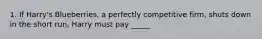 1. If Harry's Blueberries, a perfectly competitive firm, shuts down in the short run, Harry must pay _____