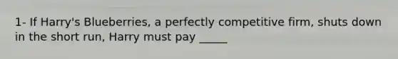 1- If Harry's Blueberries, a perfectly competitive firm, shuts down in the short run, Harry must pay _____