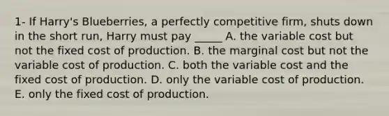 1- If Harry's Blueberries, a perfectly competitive firm, shuts down in the short run, Harry must pay _____ A. the variable cost but not the fixed cost of production. B. the marginal cost but not the variable cost of production. C. both the variable cost and the fixed cost of production. D. only the variable cost of production. E. only the fixed cost of production.