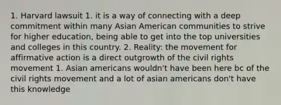 1. Harvard lawsuit 1. it is a way of connecting with a deep commitment within many Asian American communities to strive for higher education, being able to get into the top universities and colleges in this country. 2. Reality: the movement for affirmative action is a direct outgrowth of the civil rights movement 1. Asian americans wouldn't have been here bc of the civil rights movement and a lot of asian americans don't have this knowledge