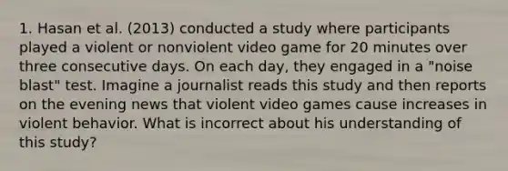 1. Hasan et al. (2013) conducted a study where participants played a violent or nonviolent video game for 20 minutes over three consecutive days. On each day, they engaged in a "noise blast" test. Imagine a journalist reads this study and then reports on the evening news that violent video games cause increases in violent behavior. What is incorrect about his understanding of this study?