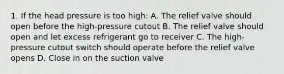 1. If the head pressure is too high: A. The relief valve should open before the high-pressure cutout B. The relief valve should open and let excess refrigerant go to receiver C. The high-pressure cutout switch should operate before the relief valve opens D. Close in on the suction valve