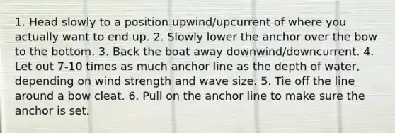 1. Head slowly to a position upwind/upcurrent of where you actually want to end up. 2. Slowly lower the anchor over the bow to the bottom. 3. Back the boat away downwind/downcurrent. 4. Let out 7-10 times as much anchor line as the depth of water, depending on wind strength and wave size. 5. Tie off the line around a bow cleat. 6. Pull on the anchor line to make sure the anchor is set.