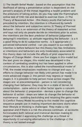 1) The Health Belief Model - based on the assumption that the likelihood of taking a preventative action is dependent on the person's analysis of the threat regarding a health problem and the pros/cons of taking action, do you may take the Framingham online test of CHD risk and decided to exercise more. 2) The Theory of Reasoned Action - this theory posits that behavior is preceded by intention, the intention is influenced by beliefs about the behavior and subjective norms 3) Theory of Planned Behavior - this is an extension of the theory of reasoned action and says not only do people decide on intentions prior to action, the intentions are the best predictor of behavior Judgement delaying(?) intentions: a) attitude regarding the behavior - is a it a good thing to do b) subjective norms - is it appropriate c) perceived behavioral control - can you expect to succeed So intention is before behavior but this theory has two limitations: a) intentions and behaviors are only moderately associated b) this theory does not include the effects of proir experience 4) Stages of Change Model - there are five stages in this model but the text gives six stages, this model was developed in the context of combating smoking but has been applied in other circumstances, this is also called the transtheoretical model of TTW, the model emphasizes readiness to change and says: 1 efforts to change behavior not likely until person has made it to more advanced stages 2. the person may regress or repeat stages 3. it is possible to help person move across stages The stages are: a) precontempation - person is not considering changing their behavior, they may be in a state of denial, b) contemplation - some advice or other factor sparks a concern about the behavior c) preparation - devises a plan to change the behavior d) action - steps are taken to change the behavior e) maintenance - avoiding backsliding and retaining the gains made 5) Conflict Theory Model According to this model the cognitive sequence people use in making important decisions starts when their lifestyle or thinking is challenged. They make a risk appraisal and if there is a risk the process continues. a) accounts for/considers both rational and irrational decision making b) stages of model i) appraising the challenge as a threat or opportunity ii) surveying alternatives to the challenge c) the theory is not tested enough