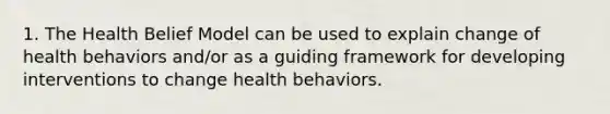 1. The Health Belief Model can be used to explain change of health behaviors and/or as a guiding framework for developing interventions to change health behaviors.