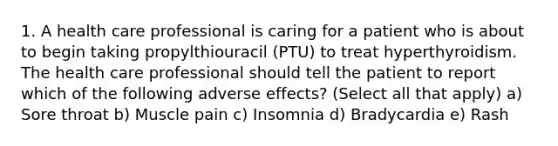 1. A health care professional is caring for a patient who is about to begin taking propylthiouracil (PTU) to treat hyperthyroidism. The health care professional should tell the patient to report which of the following adverse effects? (Select all that apply) a) Sore throat b) Muscle pain c) Insomnia d) Bradycardia e) Rash