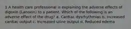 1 A health care professional is explaining the adverse effects of digoxin (Lanoxin) to a patient. Which of the following is an adverse effect of the drug? a. Cardiac dysrhythmias b. Increased cardiac output c. Increased urine output d. Reduced edema