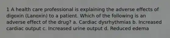 1 A health care professional is explaining the adverse effects of digoxin (Lanoxin) to a patient. Which of the following is an adverse effect of the drug? a. Cardiac dysrhythmias b. Increased cardiac output c. Increased urine output d. Reduced edema