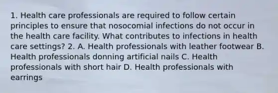 1. Health care professionals are required to follow certain principles to ensure that nosocomial infections do not occur in the health care facility. What contributes to infections in health care settings? 2. A. Health professionals with leather footwear B. Health professionals donning artificial nails C. Health professionals with short hair D. Health professionals with earrings