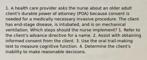 1. A health care provider asks the nurse about an older adult client's durable power of attorney (POA) because consent is needed for a medically necessary invasive procedure. The client has end-stage disease, is intubated, and is on mechanical ventilation. Which steps should the nurse implement? 1. Refer to the client's advance directive for a name. 2. Assist with obtaining informed consent from the client. 3. Use the oral trail-making test to measure cognitive function. 4. Determine the client's inability to make reasonable decisions.